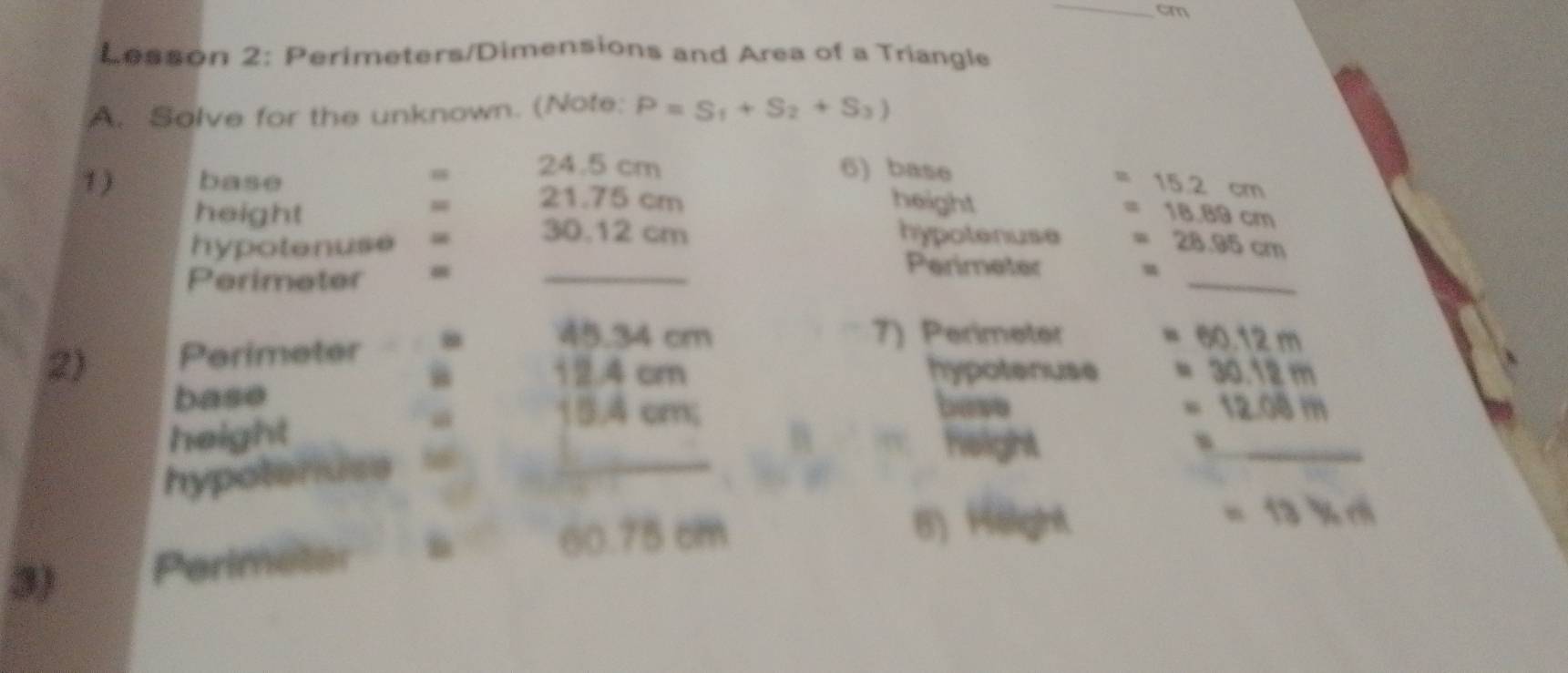 cm
Lesson 2: Perimeters/Dimensions and Area of a Triangle 
A. Solve for the unknown. (Note: P=S_1+S_2+S_3)
24.5 cm 6) base
15.2 cm
1) base 21.75 cm 18.89 cm
height 
height 
_ 
hypotenuse = 30.12 cm hypotenuse 28.9 1cm
Perimeter 
_ 
Perimeter
45.34 cm 7) Perimeter 60.12 m
2) Perimeter
12.4 cm hypotenuse 30.12 m
base bave . 12.08 m
height

15.4 cm; 
hypotenuse h_ 
height 
_ 
6) Höight 
3) Perimeter
60.75 cm
= 13 % c