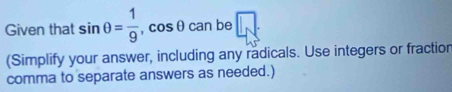Given that sin θ = 1/9 , cos θ can be □ 
(Simplify your answer, including any radicals. Use integers or fractior 
comma to separate answers as needed.)