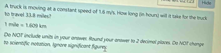 3.2 1:23 Hide 
A truck is moving at a constant speed of 1.6 m/s. How long (in hours) will it take for the truck 
to travel 33.8 miles?
1mile=1.609km
Do NOT include units in your answer. Round your answer to 2 decimal places. Do NOT change 
to scientific notation. Ignore significant figurex