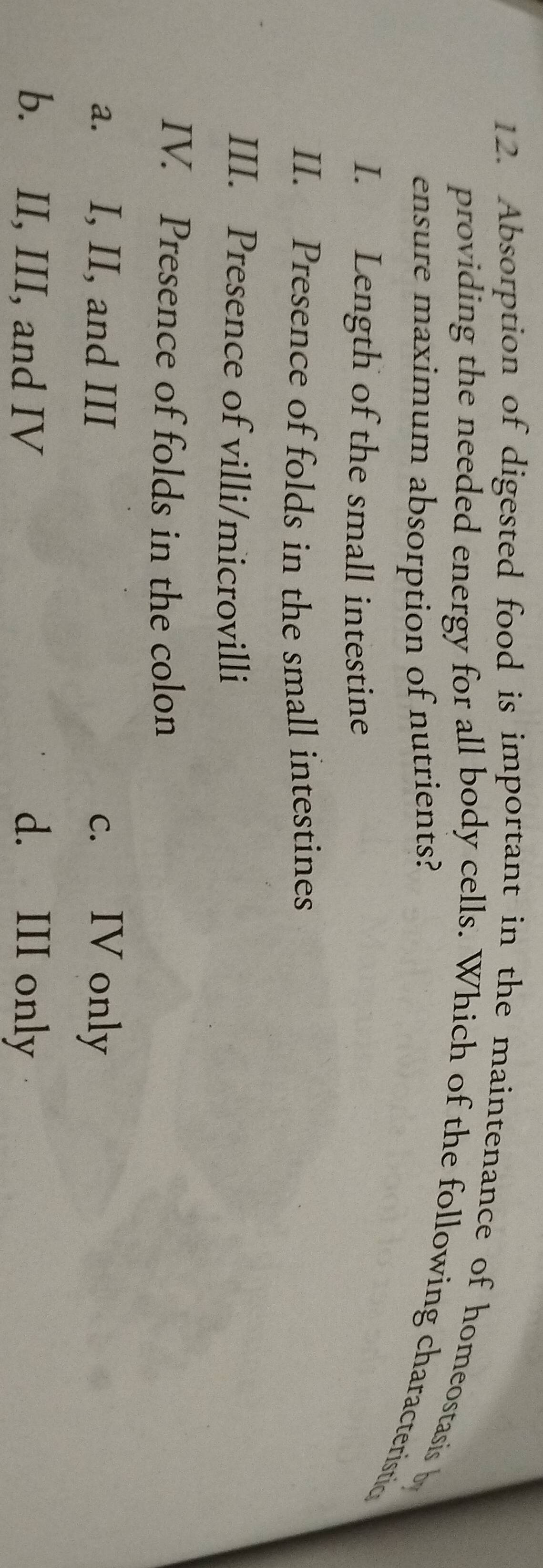 Absorption of digested food is important in the maintenance of homeostasis b
providing the needed energy for all body cells. Which of the following characteristic
ensure maximum absorption of nutrients?
I. Length of the small intestine
II. Presence of folds in the small intestines
III. Presence of villi/microvilli
IV. Presence of folds in the colon
a. I, II, and III c. IV only
b. II, III, and IV d. III only