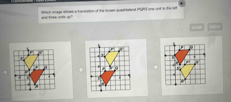 Translations 
Which image shows a translation of the brown quadrilateral PQRS one unit to the left
and three units up?
CLEAR CHECK