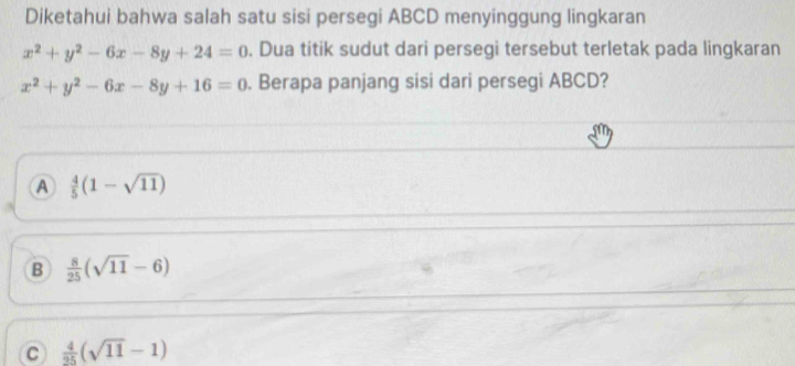 Diketahui bahwa salah satu sisi persegi ABCD menyinggung lingkaran
x^2+y^2-6x-8y+24=0. Dua titik sudut dari persegi tersebut terletak pada lingkaran
x^2+y^2-6x-8y+16=0. Berapa panjang sisi dari persegi ABCD?
A  4/5 (1-sqrt(11))
B  8/25 (sqrt(11)-6)
C  4/25 (sqrt(11)-1)