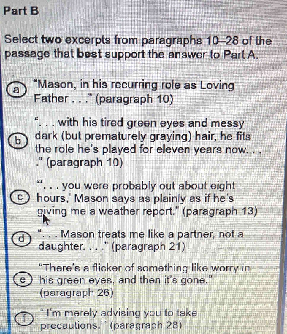 Select two excerpts from paragraphs 10-28 of the
passage that best support the answer to Part A.
a “Mason, in his recurring role as Loving
Father . . ." (paragraph 10)
“. . . with his tired green eyes and messy
b dark (but prematurely graying) hair, he fits
the role he's played for eleven years now. . .
." (paragraph 10)
“‘. . . you were probably out about eight
C hours,' Mason says as plainly as if he's
giving me a weather report." (paragraph 13)
d “. . . Mason treats me like a partner, not a
daughter. . . ." (paragraph 21)
“There’s a flicker of something like worry in
e ) his green eyes, and then it's gone."
(paragraph 26)
f “‘I’m merely advising you to take
precautions.'” (paragraph 28)