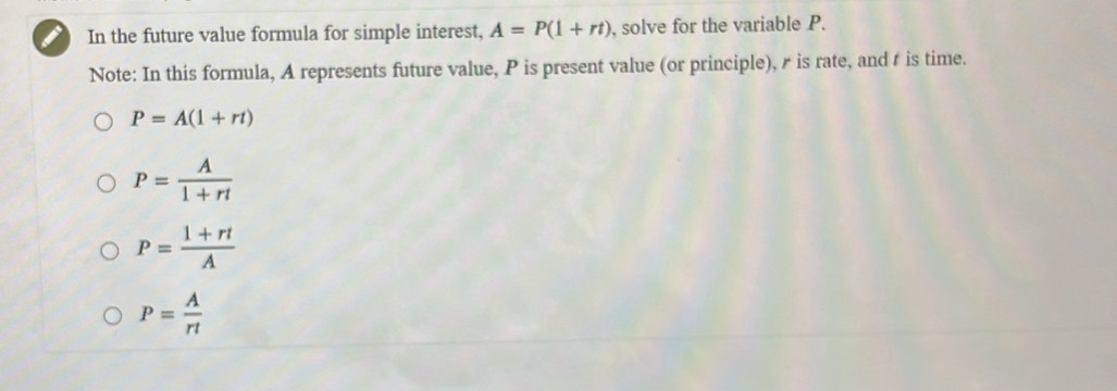 In the future value formula for simple interest, A=P(1+rt) , solve for the variable P.
Note: In this formula, A represents future value, P is present value (or principle), r is rate, and t is time.
P=A(1+rt)
P= A/1+rt 
P= (1+rt)/A 
P= A/rt 