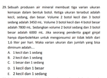 Sebuah produsen air mineral membuat tiga varian ukuran
kemasan daïam bentuk botol. Ketiga ukuran tersebüt adalah
kecil, sedang, dan besar. Volume 2 botol kecil dan 3 botol
sedang adalah 3450 mL. Volume 3 botol kecil dan 4 botol besar
adalah 7800 mL. Sedangkan volume 2 botol sedang dan 3 botol
besar adalah 6000 mL. Jika seorang penderta gagal ginjal
hanya diperbolehkan untuk mengonsumsi air tidak lebih dari
1,6 liter per hari. Maka varian ukuran dan jumlah yang bisa
diminum adalah..
A. 1 kecil dan 1 sedang
B. 2 kecil dan 1 sedang
C. 1 besar dan 1 sedang
D. 1 kecil dan 1 besar
E. 2 kecil dan 1 sedang