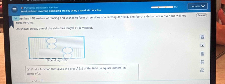 Polynomial and Rational Functions 0/3 
Word problem involving optimizing area by using a quadratic function Lauren 
ren has 440 meters of fencing and wishes to form three sides of a rectangular field. The fourth side borders a river and will not Español 
need fencing. 
As shown below, one of the sides has length χ (in meters). 
(a) Find a function that gives the area A(x) of the field (in square meters) in 
terms of x.
A(v)=□