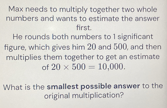 Max needs to multiply together two whole 
numbers and wants to estimate the answer 
first. 
He rounds both numbers to 1 significant 
figure, which gives him 20 and 500, and then 
multiplies them together to get an estimate 
of 20* 500=10,000. 
What is the smallest possible answer to the 
original multiplication?