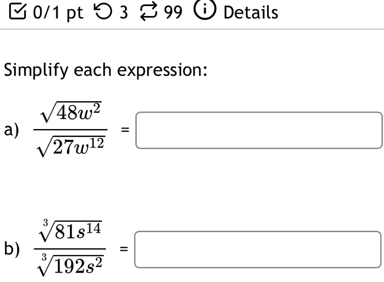 つ3 1 99 Details 
Simplify each expression: 
a)  sqrt(48w^2)/sqrt(27w^(12)) =□
b)  sqrt[3](81s^(14))/sqrt[3](192s^2) =□