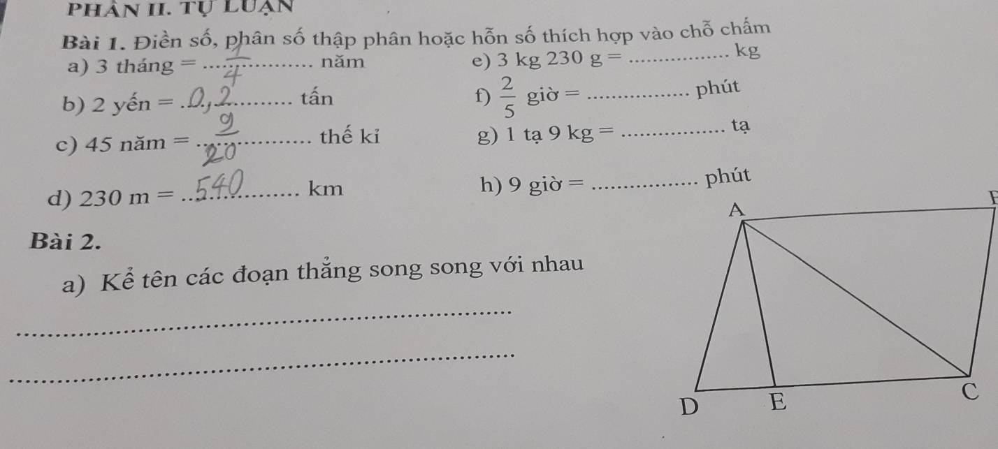 phân II. tự luạn 
Bài 1. Điền số, phân số thập phân hoặc hỗn số thích hợp vào chỗ chấm 
a) 3thang = _năm e) 3kg230g= _
kg
b) 2yhat en= _tấn f)  2/5 gipartial = _ 
phút 
c) 45nam= _thế kỉ g) 1ta9kg= _tạ 
d) 230m= _
km
h) 9gipartial = _ 
Bài 2. 
a) Kể tên các đoạn thẳng song song với nhau 
_ 
_