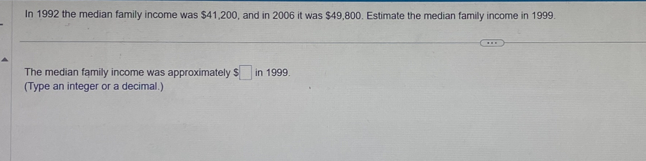 In 1992 the median family income was $41,200, and in 2006 it was $49,800. Estimate the median family income in 1999. 
The median family income was approximately $□ in1999. 
(Type an integer or a decimal.)