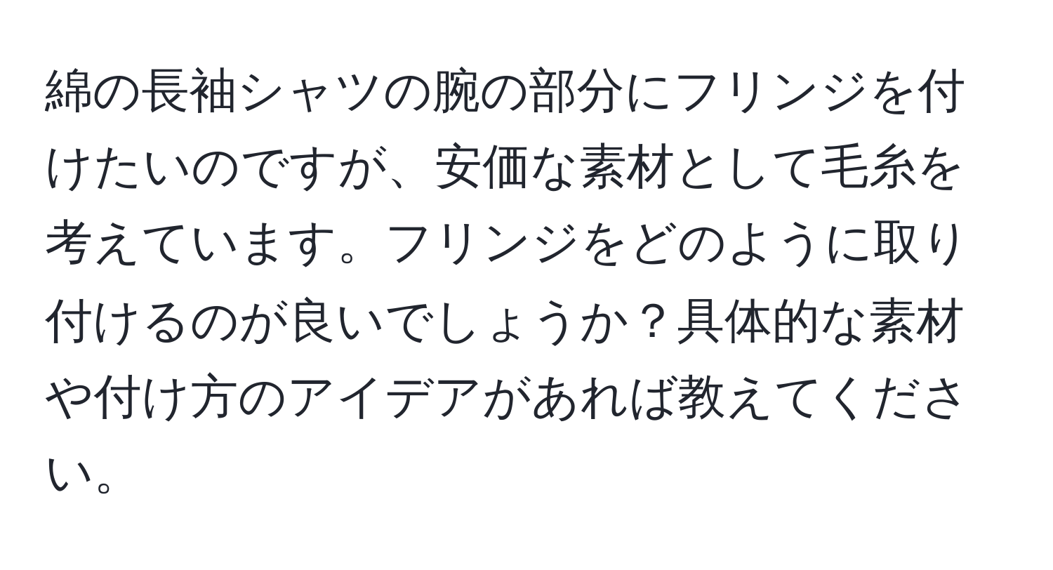 綿の長袖シャツの腕の部分にフリンジを付けたいのですが、安価な素材として毛糸を考えています。フリンジをどのように取り付けるのが良いでしょうか？具体的な素材や付け方のアイデアがあれば教えてください。