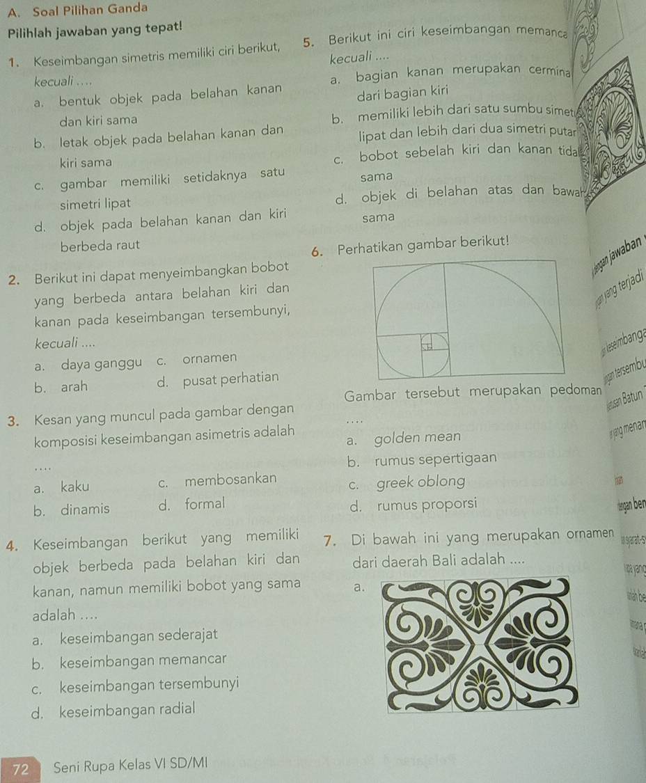 Soal Pilihan Ganda
Pilihlah jawaban yang tepat!
1. Keseimbangan simetris memiliki ciri berikut, 5. Berikut ini ciri keseimbangan memanca
kecuali ....
kecuali . . .. a. bagian kanan merupakan cermina
a. bentuk objek pada belahan kanan
dari bagian kiri
dan kiri sama b. memiliki lebih dari satu sumbu simet
b. letak objek pada belahan kanan dan lipat dan lebih dari dua simetri putar
kiri sama c. bobot sebelah kiri dan kanan tidal
c. gambar memiliki setidaknya satu
sama
simetri lipat d. objek di belahan atas dan bawah
d. objek pada belahan kanan dan kiri sama
berbeda raut
6. Perhatikan gambar berikut!
2. Berikut ini dapat menyeimbangkan bobot
jøngan jawaban
yang berbeda antara belahan kiri dan 
kanan pada keseimbangan tersembunyi,
kecuali ....
lesembanga
a. daya ganggu c. ornamen
b. arah d. pusat perhatian
Inrgan tersembu
Gambar tersebut merupakan pedoman
Jeusan Batun
3. Kesan yang muncul pada gambar dengan
komposisi keseimbangan asimetris adalah a. golden mean
a jang menan
… b. rumus sepertigaan
a. kaku c. membosankan
c.  greek oblong
b. dinamis d. formal d. rumus proporsi irga ben
4. Keseimbangan berikut yang memiliki 7. Di bawah ini yang merupakan ornamen in syarat-s
objek berbeda pada belahan kiri dan dari daerah Bali adalah .... Ia yanç
kanan, namun memiliki bobot yang sama a.
wa be
adalah ....
aa
a. keseimbangan sederajat
b. keseimbangan memancar
togh
c. keseimbangan tersembunyi
d. keseimbangan radial
72 Seni Rupa Kelas VI SD/MI