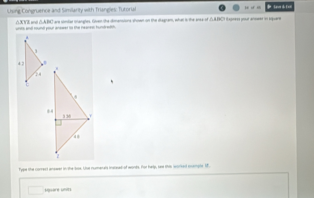 Using Congruence and Similarity with Triangles: Tutorial 34 of 45 Save & £xs
△ XYZ and △ ABC are similar triangles. Given the dimensions shown on the diagram, what is the area of △ ABG? Express your answer in square 
units and round your answer to the nearest hundredth. 
Type the correct answer in the box. Use numerals instead of words. For help, see this worked example (8 , 
square units