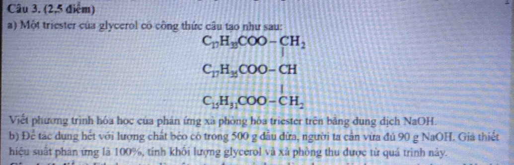 (2,5 điểm) 
a) Một triester của glycerol có công thức câu tao như sau:
C_17H_3COO-CH_2
C_17H_35COO-CH
C_15H_31COO-CH_2
Viết phương trình hóa học của phản ứng xã phòng hóa triester trên bằng dung dịch NaOH. 
b) Để tác dụng hết với lượng chất béo có trong 500 g đầu đữa, người ta cần vừa đú 90 g NaOH. Giả thiết 
hiệu suất phân ứng là 100%, tính khối lượng glycerol và xã phòng thu được từ quá trình này.