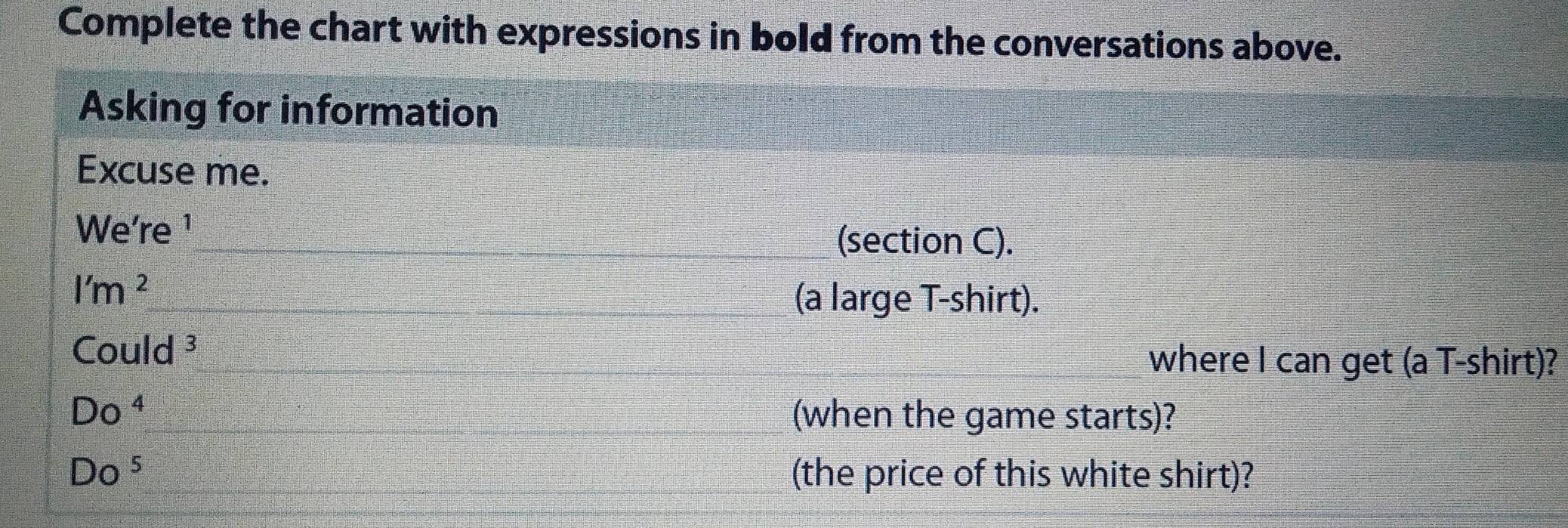 Complete the chart with expressions in bold from the conversations above. 
Asking for information 
Excuse me. 
We're ¹ 
_(section C). 
l'm^2 
_(a large T-shirt). 
_ Could^3 
_where I can get (a T-shirt)?
Do^4 __(when the game starts)?
Do^5 ___(the price of this white shirt)?