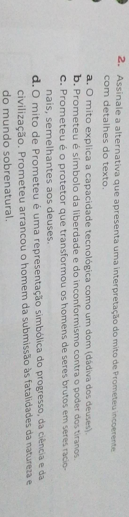 Assinale a alternativa que apresenta uma interpretação do mito de Prometeu incoerente
com detalhes do texto.
a. O mito explica a capacidade tecnológica como um dom (dádiva dos deuses).
b. Prometeu é símbolo da liberdade e do inconformismo contra o poder dos tiranos.
c. Prometeu é o protetor que transformou os homens de seres brutos em seres racio-
nais, semelhantes aos deuses.
d.O mito de Prometeu é uma representação simbólica do progresso, da ciência e da
civilização. Prometeu arrancou o homem da submissão às fatalidades da natureza e
do mundo sobrenatural.