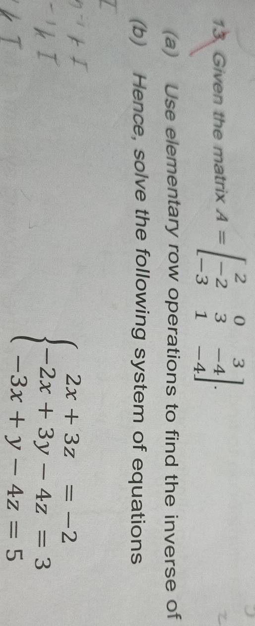 Given the matrix A=beginbmatrix 2&0&3 -2&3&-4 -3&1&-4endbmatrix. 
(a) Use elementary row operations to find the inverse of
(b) Hence, solve the following system of equations
beginarrayl 2x+3z=-2 -2x+3y-4z=3 -3x+y-4z=5endarray.