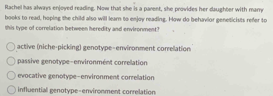 Rachel has always enjoyed reading. Now that she is a parent, she provides her daughter with many
books to read, hoping the child also will learn to enjoy reading. How do behavior geneticists refer to
this type of correlation between heredity and environment?
active (niche-picking) genotype-environment correlation
passive genotype-environmént correlation
evocative genotype-environment correlation
influential genotype-environment correlation