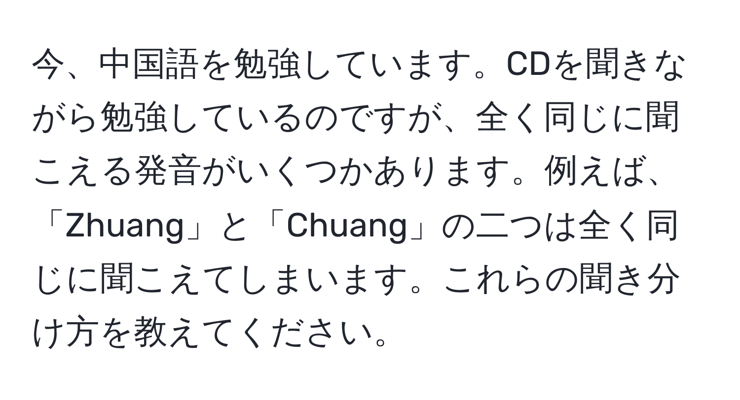 今、中国語を勉強しています。CDを聞きながら勉強しているのですが、全く同じに聞こえる発音がいくつかあります。例えば、「Zhuang」と「Chuang」の二つは全く同じに聞こえてしまいます。これらの聞き分け方を教えてください。