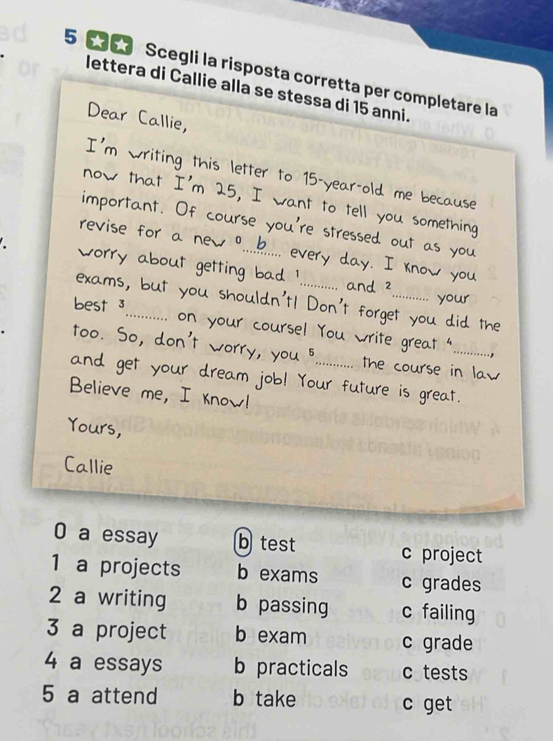 Scegli la risposta corretta per completare la
lettera di Callie alla se stessa di 15 anni.
Dear Callie,
I'm writing this letter to 15 -year-old me because
now that I'm 25, I want to tell you something
important. Of course you're stressed out as you
revise for a new ?....... every day. I know you
worry about getting bad ! ... and ² ........... your
exams, but you shouldn't! Don't forget you did the
best 3_ on your course! You write great ".........,
too. So, don't worry, you 5 the course in law
and get your dream job! Your future is great.
Believe me, I know!
Yours,
Callie
0 a essay b test
c project
1 a projects b exams c grades
2 a writing b passing c failing
3 a project b exam
c grade
4 a essays b practicals c tests
5 a attend b take
c get