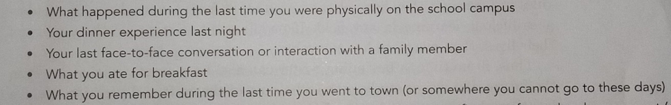 What happened during the last time you were physically on the school campus 
Your dinner experience last night 
Your last face-to-face conversation or interaction with a family member 
What you ate for breakfast 
What you remember during the last time you went to town (or somewhere you cannot go to these days)