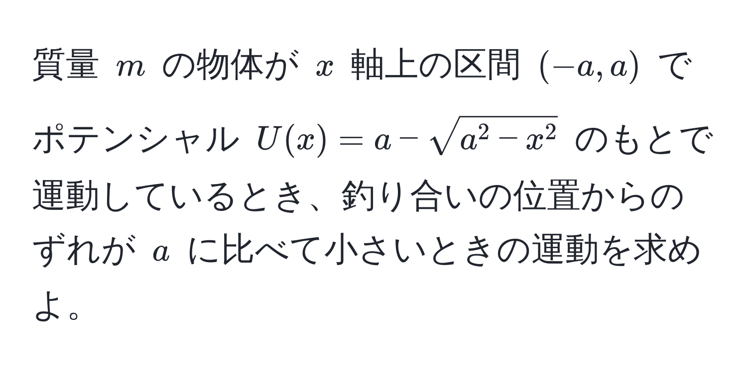 質量 $m$ の物体が $x$ 軸上の区間 $(-a,a)$ でポテンシャル $U(x) = a - sqrta^(2 - x^2)$ のもとで運動しているとき、釣り合いの位置からのずれが $a$ に比べて小さいときの運動を求めよ。