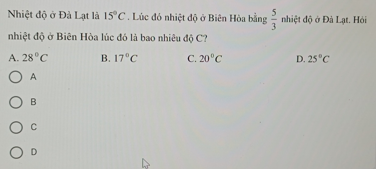 Nhiệt độ ở Đà Lạt là 15°C. Lúc đó nhiệt độ ở Biên Hòa bằng  5/3 nhiet độ ở Đà Lạt. Hỏi
nhiệt độ ở Biên Hòa lúc đó là bao nhiêu độ C?
A. 28°C B. 17°C C. 20°C D. 25°C
A
B
C
D