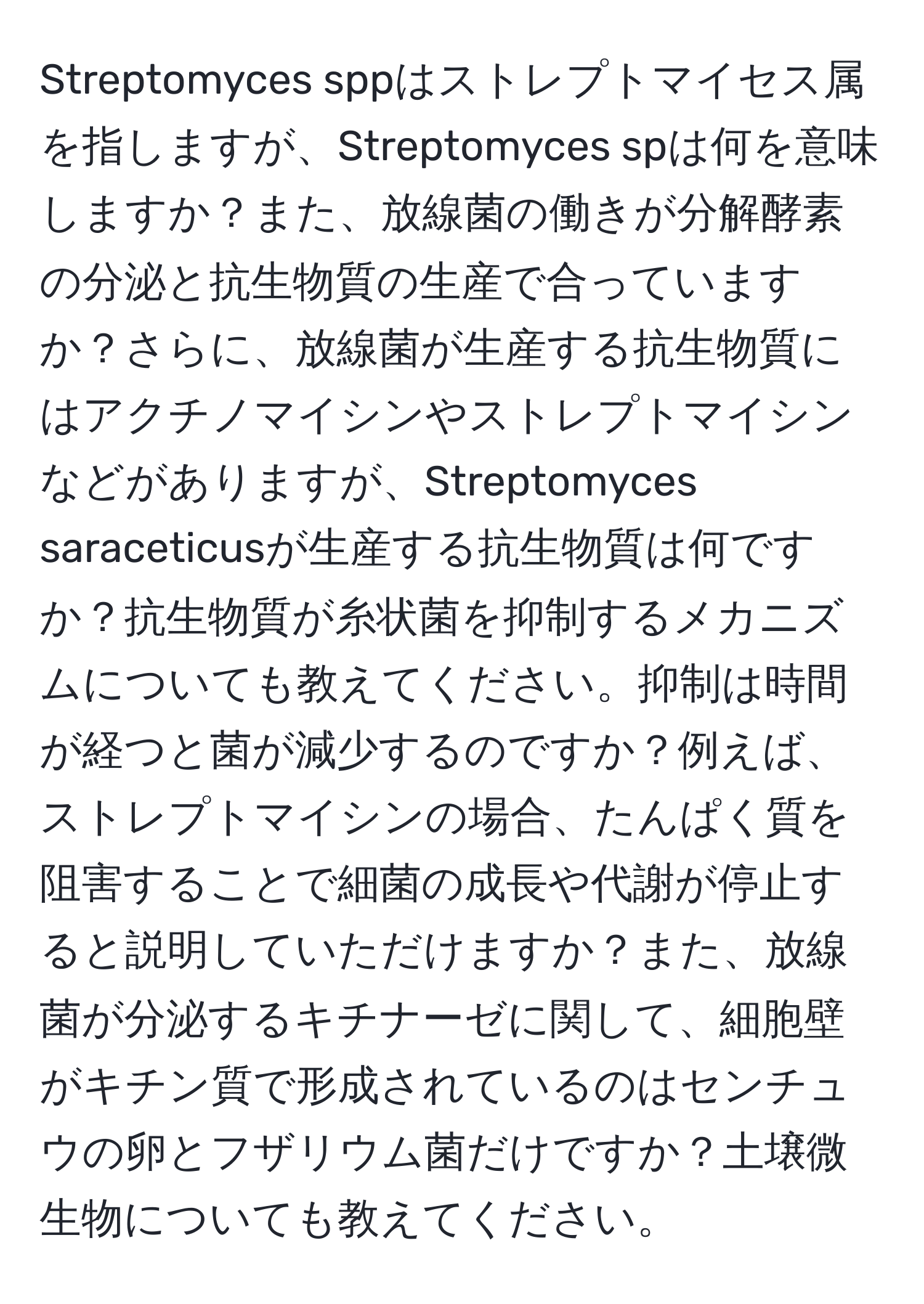 Streptomyces sppはストレプトマイセス属を指しますが、Streptomyces spは何を意味しますか？また、放線菌の働きが分解酵素の分泌と抗生物質の生産で合っていますか？さらに、放線菌が生産する抗生物質にはアクチノマイシンやストレプトマイシンなどがありますが、Streptomyces saraceticusが生産する抗生物質は何ですか？抗生物質が糸状菌を抑制するメカニズムについても教えてください。抑制は時間が経つと菌が減少するのですか？例えば、ストレプトマイシンの場合、たんぱく質を阻害することで細菌の成長や代謝が停止すると説明していただけますか？また、放線菌が分泌するキチナーゼに関して、細胞壁がキチン質で形成されているのはセンチュウの卵とフザリウム菌だけですか？土壌微生物についても教えてください。