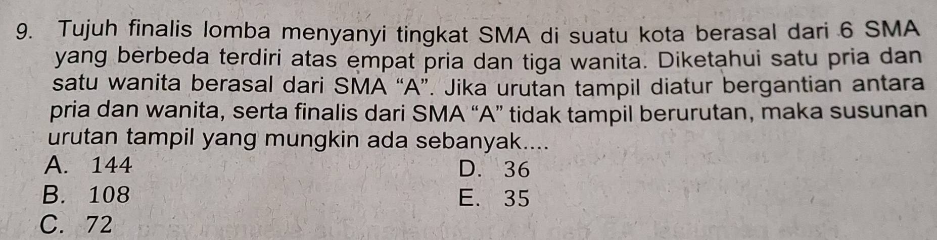 Tujuh finalis lomba menyanyi tingkat SMA di suatu kota berasal dari 6 SMA
yang berbeda terdiri atas empat pria dan tiga wanita. Diketahui satu pria dan
satu wanita berasal dari SMA “A”. Jika urutan tampil diatur bergantian antara
pria dan wanita, serta finalis dari SMA “A” tidak tampil berurutan, maka susunan
urutan tampil yang mungkin ada sebanyak....
A. 144 D. 36
B. 108 E. 35
C. 72