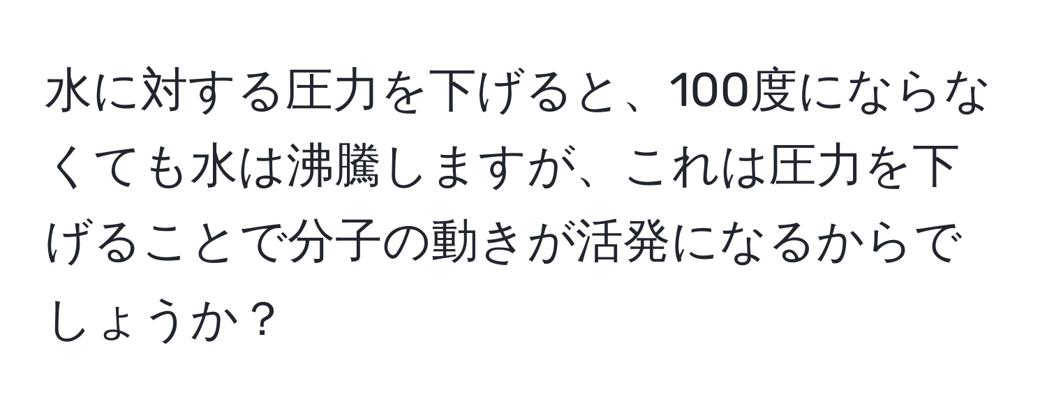 水に対する圧力を下げると、100度にならなくても水は沸騰しますが、これは圧力を下げることで分子の動きが活発になるからでしょうか？