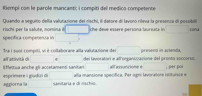 Riempi con le parole mancanti: i compiti del medico competente 
Quando a seguito della valutazione dei rischi, il datore di lavoro rileva la presenza di possibili 
rischi per la salute, nomina il □ che deve essere persona laureata in □ cona 
specifica competenza in □. 
Tra i suoi compiti, vi è collaborare alla valutazione dei □ presenti in azienda, 
all'attività di x_1 e □ dei lavoratori e all'organizzazione del pronto soccorso. 
Effettua anche gli accetamenti sanitari □ all'assunzione e □ , per poi 
esprimere i giudizi di □ alla mansione specifica. Per ogni lavoratore istituisce e 
aggiorna la □ sanitaria e di rischio.