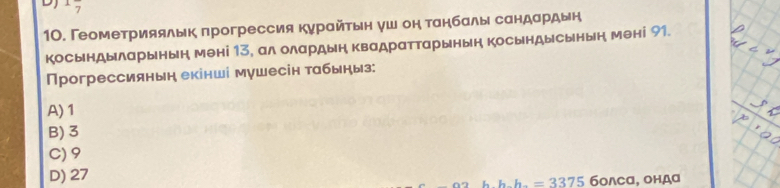 7
10. Геометрияялык πрогрессия курайτьн уш он танбалы сандардын
косындыларынын мені 13, ал олардын Κвадраттарынын косындысынын мені 91.
Прогрессиянын екінші мушесін табыныз:
A) 1
B) 3
C) 9
D) 27
h h=3375 болсα, ондα