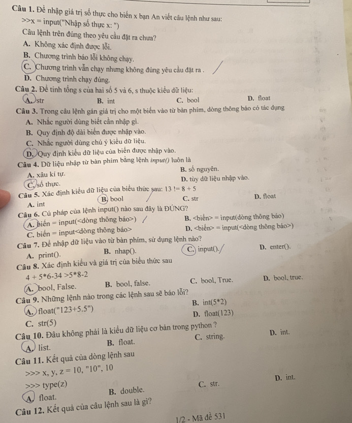 Đề nhập giá trị số thực cho biến x bạn An viết câu lệnh như sau:
x= input("Nhập số thực x: ")
Câu lệnh trên đúng theo yêu cầu đặt ra chưa?
A. Không xác định được lỗi.
B. Chương trình báo lỗi không chạy.
C. Chương trình vẫn chạy nhưng không đúng yêu cầu đặt ra .
D. Chương trình chạy đúng.
Câu 2. Đề tính tổng s của hai số 5 và 6, s thuộc kiều dữ liệu:
Astr B. int C. bool D. float
Câu 3. Trong câu lệnh gán giá trị cho một biển vào từ bàn phím, dòng thông báo có tác dụng
A. Nhắc người dùng biết cần nhập gì.
B. Quy định độ dài biến được nhập vào.
C. Nhắc người dùng chú ý kiều dữ liệu.
D. Quy định kiểu dữ liệu của biển được nhập vào.
Câu 4. Dữ liệu nhập từ bàn phím bằng lệnh input() luôn là
B. số nguyên.
A. xâu kí tự.
C. số thực D. tùy dữ liệu nhập vào.
Câu 5. Xác định kiều dữ liệu của biểu thức sau: 13!=8+5
A. int B. bool
C. str D. float
Câu 6. Cú pháp của lệnh input() nào sau đây là ĐÚNG?
A. biến = input() B. = input(dòng thông báo)
C. biến = input D. = input()
Câu 7. Để nhập dữ liệu vào từ bàn phím, sử dụng lệnh nào?
A. print(). B. nhap(). C.) input(). D. enter().
Câu 8. Xác định kiều và giá trị của biểu thức sau
4+5^*6-34>5^*8-2
A. bool, False. B. bool, false. C. bool, True. D. bool, true.
Câu 9. Những lệnh nào trong các lệnh sau sẽ báo lỗi?
B. int 5^*2)
A.  float(" 123+5.5^n)
C. str(5) D. float(123)
Câu 10. Đâu không phải là kiểu dữ liệu cơ bản trong python ?
Alist. B. float. C. string.
D. int.
Câu 11. Kết quả của dòng lệnh sau
x, y, z=10 , "10", 10
D. int.
type(z)
A float. B. double. C. str.
Câu 12. Kết quả của câu lệnh sau là gì?
1/2 - Mã đề 531