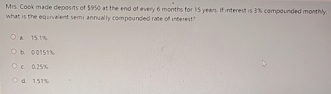 Mrs. Cook made deposits of $950 at the end of every 6 months for 15 years. If interest is 3% compounded monthly,
what is the equivalent semi annually compounded rate of interest?
a. 15.1%
b. 0.0151%
c. 0.25%
d. 1.51%