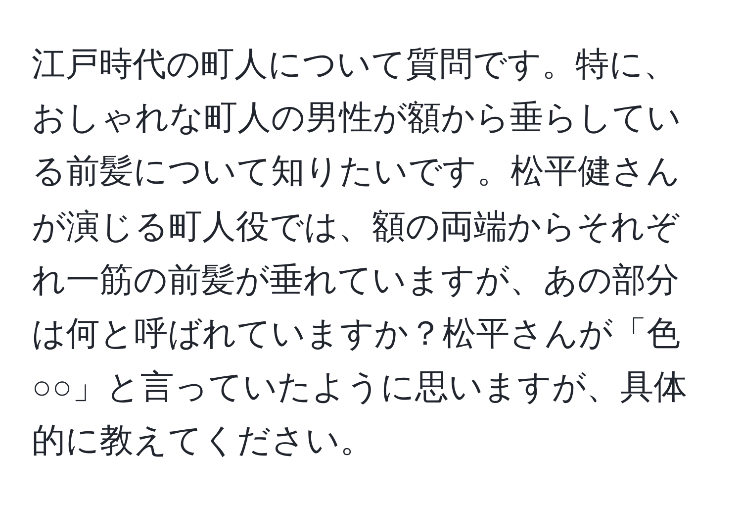 江戸時代の町人について質問です。特に、おしゃれな町人の男性が額から垂らしている前髪について知りたいです。松平健さんが演じる町人役では、額の両端からそれぞれ一筋の前髪が垂れていますが、あの部分は何と呼ばれていますか？松平さんが「色○○」と言っていたように思いますが、具体的に教えてください。