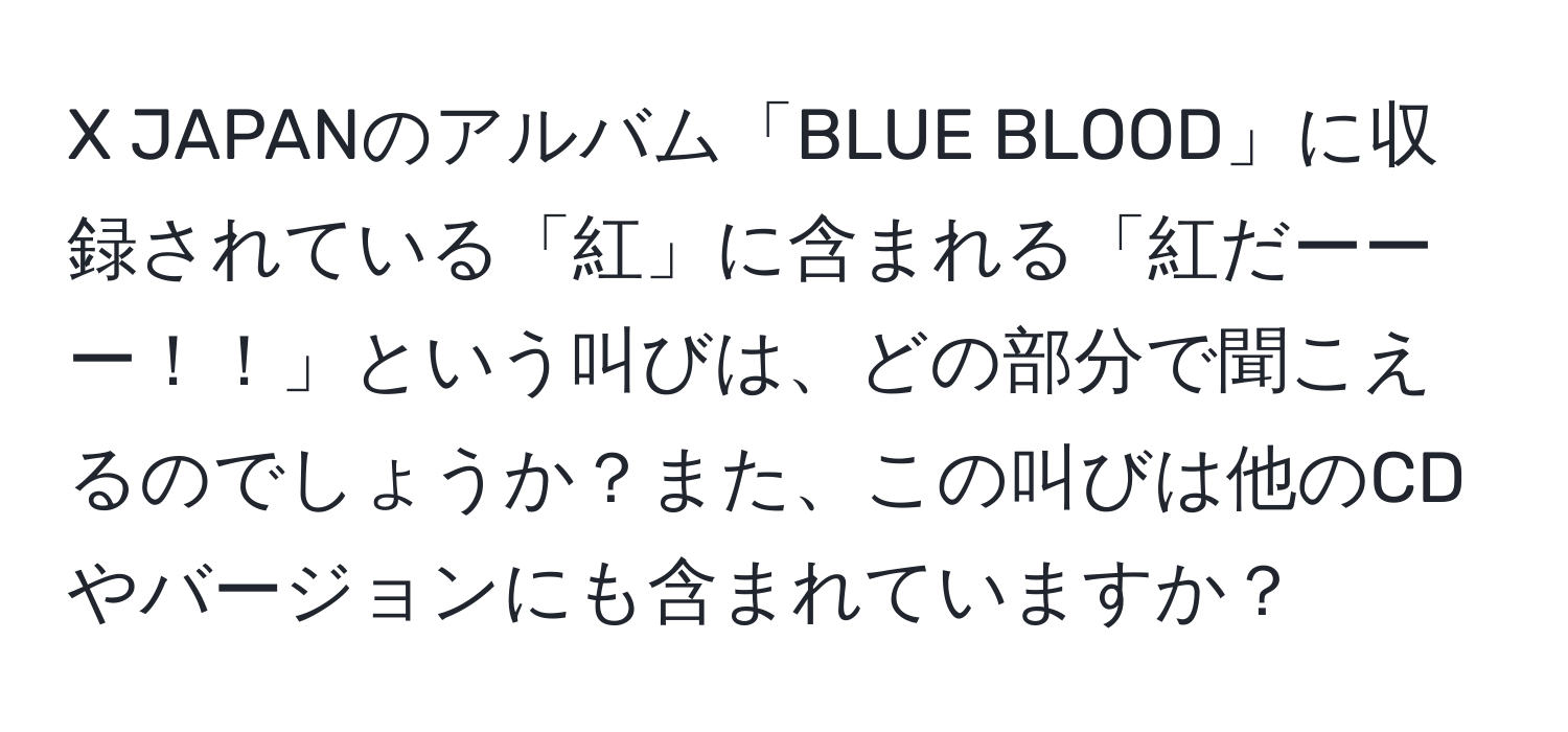 JAPANのアルバム「BLUE BLOOD」に収録されている「紅」に含まれる「紅だーーー！！」という叫びは、どの部分で聞こえるのでしょうか？また、この叫びは他のCDやバージョンにも含まれていますか？