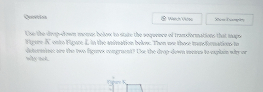 Question Watch Vídeo Show Examples 
Use the drop-down menus below to state the sequence of transformations that maps 
Figure K onto Figure Z in the animation below. Then use those transformations to 
determine: are the two figures congruent? Use the drop-down menus to explain why or 
why not. 
Figure K