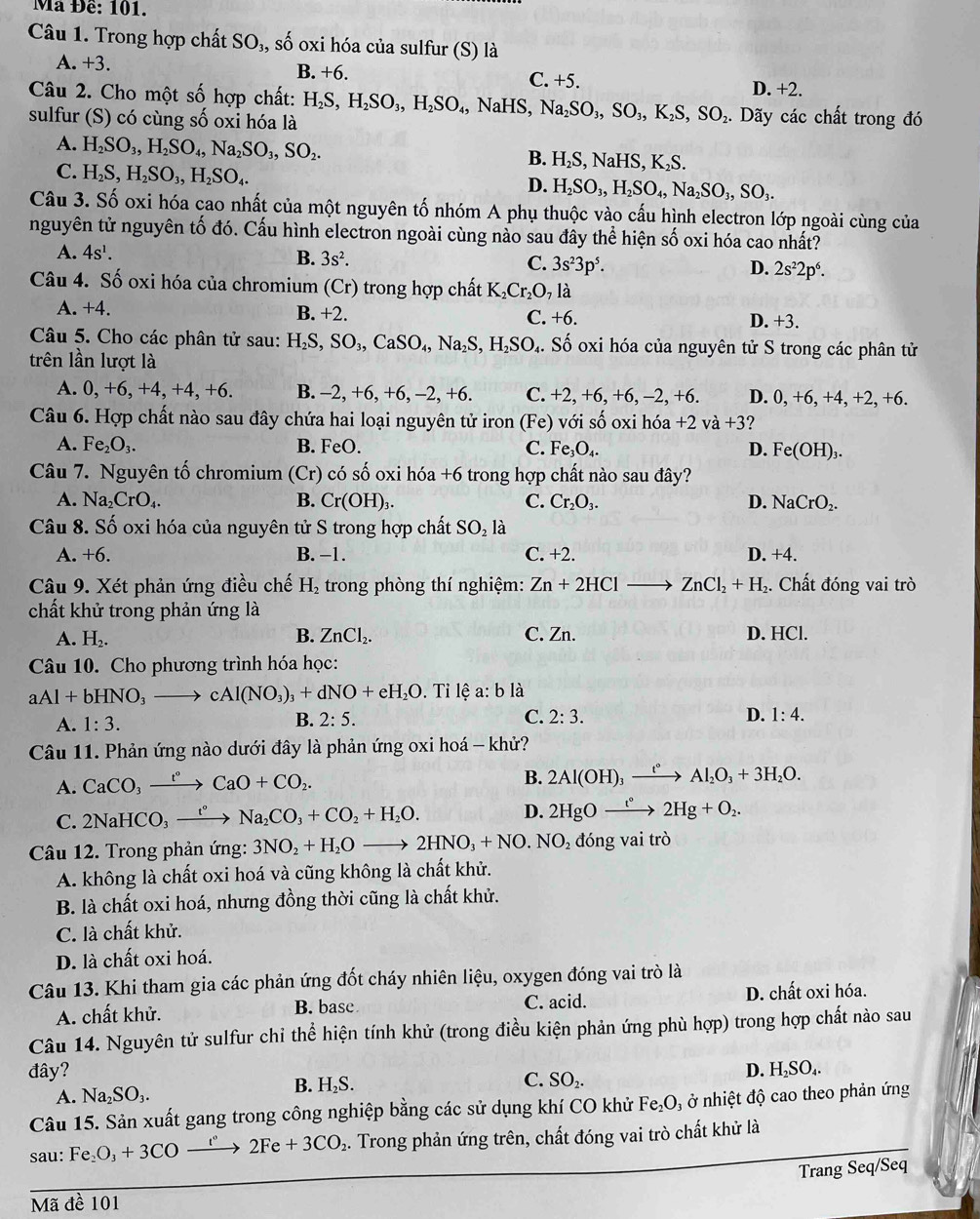 Mã Đề: 101.
Câu 1. Trong hợp chất SO₃, số oxi hóa của sulfur (S) là
A. +3 C. +5.
B. +6
Câu 2. Cho một số hợp chất: D. +2.
sulfur (S) có cùng số oxi hóa là H_2S,H_2SO_3,H_2SO_4,NaHS,Na_2SO_3,SO_3,K_2S,SO_2.. Dãy các chất trong đó
A. H_2SO_3,H_2SO_4,Na_2SO_3,SO_2.
C. H_2S,H_2SO_3,H_2SO_4.
B. H_2S,NaHS,K_2S.
D. H_2SO_3,H_2SO_4,Na_2SO_3,SO_3.
Câu 3. Số oxi hóa cao nhất của một nguyên tố nhóm A phụ thuộc vào cấu hình electron lớp ngoài cùng của
nguyên tử nguyên tố đó. Cấu hình electron ngoài cùng nào sau đây thể hiện số oxi hóa cao nhất?
A. 4s^1. B. 3s^2. C. 3s^23p^5. D. 2s^22p^6.
Câu 4. Số oxi hóa của chromium (Cr) trong hợp chất K_2Cr_2O_7 là
A. +4. B. +2 C. +6. D. +3.
Câu 5. Cho các phân tử sau: H_2S,SO_3,CaSO_4,Na_2S,H_2SO_4. Số oxi hóa của nguyên tử S trong các phân tử
trên lần lượt là
A. 0,+6,+4,+4,+6. B. -2,+6,+6 , − 2.+ 6. C. +2,+6,+6, ,-2, +6. D. 0, +6, +4, +2, +6.
Câu 6. Hợp chất nào sau đây chứa hai loại nguyên tử iron ở (Fe) với số oxi hóa +2 va+3 7
A. Fe_2O_3. B. FeO. C. Fe_3O_4. D. Fe(OH)_3.
Câu 7. Nguyên tố chromium (Cr) có số oxi hdelta a+6 5 trong hợp chất nào sau đây?
A. Na_2CrO_4. B. Cr(OH)_3. C. Cr_2O_3. D. NaCrO_2.
Câu 8. Số oxi hóa của nguyên tử S trong hợp chất SO_2 là
A. +6. B. -1. C. +2 2. D. +4.
Câu 9. Xét phản ứng điều chế H_2 trong phòng thí nghiệm: Zn+2HCl ZnCl_2+H_2. Chất đóng vai trò
chất khử trong phản ứng là
A. H_2. B. ZnCl_2. C. Zn. D. HCl.
Câu 10. Cho phương trình hóa học:
aAl+bHNO_3to cAl(NO_3)_3+dNO+eH_2O Đ. Tỉ lệ a:b là
A. 1:3.
B. 2:5. C. 2:3. D. 1:4.
Câu 11. Phản ứng nào dưới đây là phản ứng oxi hoá - khử?
A. CaCO_3xrightarrow t°CaO+CO_2.
B. 2Al(OH)_3xrightarrow t°Al_2O_3+3H_2O.
C. 2NaHCO_3xrightarrow t°Na_2CO_3+CO_2+H_2O. D. 2HgOxrightarrow t°2Hg+O_2.
Câu 12. Trong phản ứng: 3NO_2+H_2Oto 2HNO_3+NO.NO_2 đóng vai trò
A. không là chất oxi hoá và cũng không là chất khử.
B. là chất oxi hoá, nhưng đồng thời cũng là chất khử.
C. là chất khử.
D. là chất oxi hoá.
Câu 13. Khi tham gia các phản ứng đốt cháy nhiên liệu, oxygen đóng vai trò là
A. chất khử. B. base C. acid. D. chất oxi hóa.
Câu 14. Nguyên tử sulfur chi thể hiện tính khử (trong điều kiện phản ứng phù hợp) trong hợp chất nào sau
đây? D. H₂SO₄.
B. H₂S. C.
A. Na_2SO_3. SO_2.
Câu 15. Sản xuất gang trong công nghiệp bằng các sử dụng khí CO khử Fe_2O_3 ở nhiệt độ cao theo phản ứng
sau: Fe_2O_3+3CO_  2Fe+3CO_2 2. Trong phản ứng trên, chất đóng vai trò chất khử là
Trang Seq/Seq
Mã đề 101