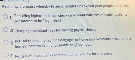 Redlining, a process whereby financial institutions exploit poor people, refers to:
1) Requiring higher minimum checking account balances of banking clients
considered to be ?high -risk?
2) Charging exorbitant fees for cashing payroll checks
3) Refusal to lend money for mortgages or home improvements based on the
home's location in an undesirable neighborhood
4) Refusal of locate banks and credit unions in low income areas