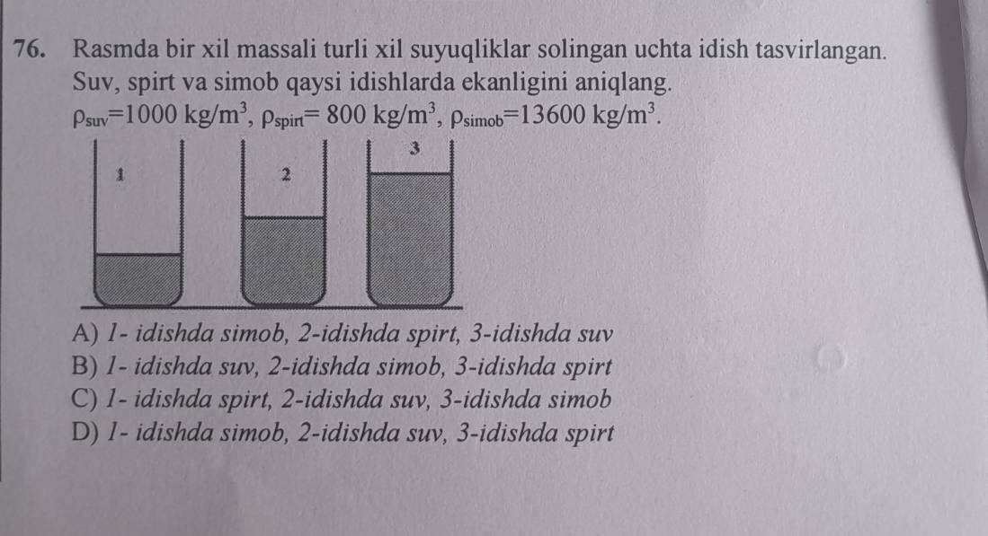 Rasmda bir xil massali turli xil suyuqliklar solingan uchta idish tasvirlangan.
Suv, spirt va simob qaysi idishlarda ekanligini aniqlang.
rho _suv=1000kg/m^3, rho _spirt=800kg/m^3, rho _simob=13600kg/m^3.
A) 1 - idishda simob, 2 -idishda spirt, 3 -idishda suv
B) 1 - idishda suv, 2 -idishda simob, 3 -idishda spirt
C) 1 - idishda spirt, 2 -idishda suv, 3 -idishda simob
D) 1 - idishda simob, 2 -idishda suv, 3 -idishda spirt