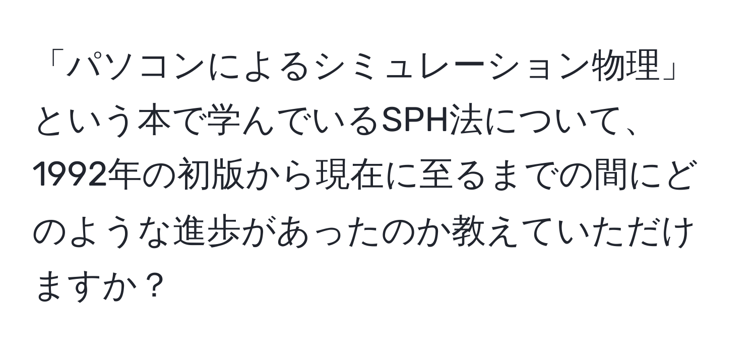 「パソコンによるシミュレーション物理」という本で学んでいるSPH法について、1992年の初版から現在に至るまでの間にどのような進歩があったのか教えていただけますか？