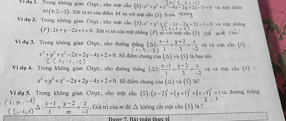 Vi dụ 1. Trong không gian Oxyz, cho mặt cầu (S) x^2+y^2+z^2-4x-2y+2z-3=0 và một điểm
M(4;2;-2). Xét vị trí của điểm M so với mặt cầu (S) Ý
Ví dụ 2. Trong không gian Oxyz , cho mặt cầu (S):x^2+y^2+z^2-2x-2y+2z-1=0 và mặt phầng
(P): 2x+y-2z+1=0. Xét vị trí của mặt phẳng (P) số với mặt cầu (S
Ví dụ 3. Trong không gian Oxyz, cho đường thẳng (△) : (x-1)/1 = (y+2)/3 = z/-2  và và mặt cầu (S)
x^2+y^2+z^2-2x+2y-4z+2=0. Số điểm chung của (△) và (S) là bao nhi
Ví dụ 4. Trong không gian Oxyz, cho đường thẳng (△):  (x-1)/1 = (y+2)/3 = z/-2  và và mặt cầu (S) :
x^2+y^2+z^2-2x+2y-4z+2=0. Số điểm chung của (△) và (S) là?
Ví dụ 5. Trong không gian Oxyz, cho mặt cầu (s) (x-2)^2+(y+1)^2+(z-1)^2=1 và đường thắng
: (x-1)/1 = (y-2)/m = z/-1 
a :. Giá trị của m đề △ không cắt mặt cầu (S) là ?
Dang 7. Bài toán thực tế