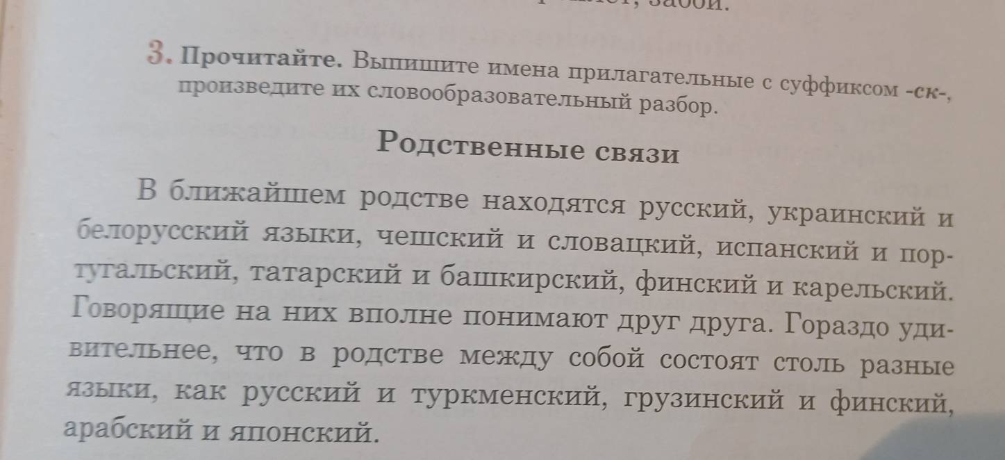 aoon. 
3. Прочиτайτе. Выишиτе имена прилагательные с суффиксом -ск-, 
произвелите их словообразовательный разбор. 
Родственные связи 
В ближайшем родстве находятся русский, украинский и 
белорусский языки, чешский и словацкий, испанский и пор- 
τуΤальский, τатарский и башкирский, финский и карельский. 
Говорίαялшеηие на ниιίх веπнноелене πониιемаюοт друг друга. Γораздо уди- 
вительнее, что в родстве между собой состоят столь разные 
языки, как русский и туркменский, грузинский и финский, 
арабский и японский.