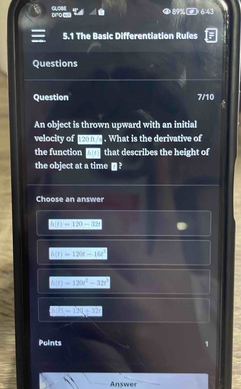 GLOBE
DI7O E
89% 6:43 
5.1 The Basic Differentiation Rules
Questions
Question 7/10
An object is thrown upward with an initial
velocity of 120 ft/s. What is the derivative of
the function h(t) that describes the height of
the object at a time € ?
Choose an answer
h(t)=120-32t
h(t)=120t-16t^2
h(t)=120t^2-32t^3
Q=120+32t
Points 1
Answer