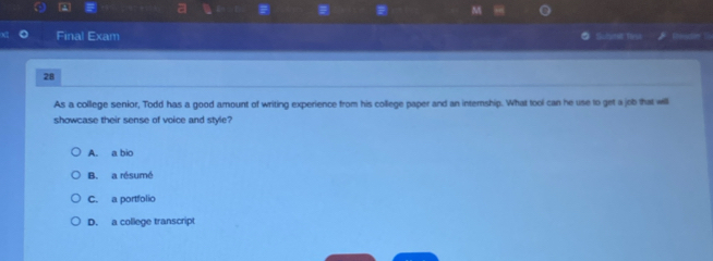 a
M
Final Exam ● Schmit fsa
28
As a college senior, Todd has a good amount of writing experience from his college paper and an internship. What tool can he use to get a job that will
showcase their sense of voice and style?
A. a bio
B. a résumé
C. a portfolio
D. a college transcript