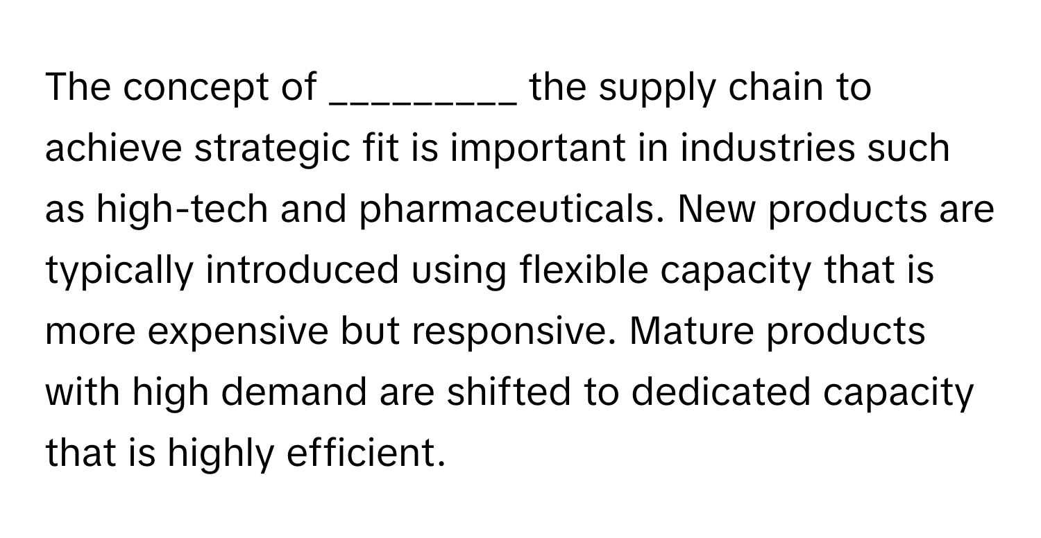 The concept of _________ the supply chain to achieve strategic fit is important in industries such as high-tech and pharmaceuticals. New products are typically introduced using flexible capacity that is more expensive but responsive. Mature products with high demand are shifted to dedicated capacity that is highly efficient.