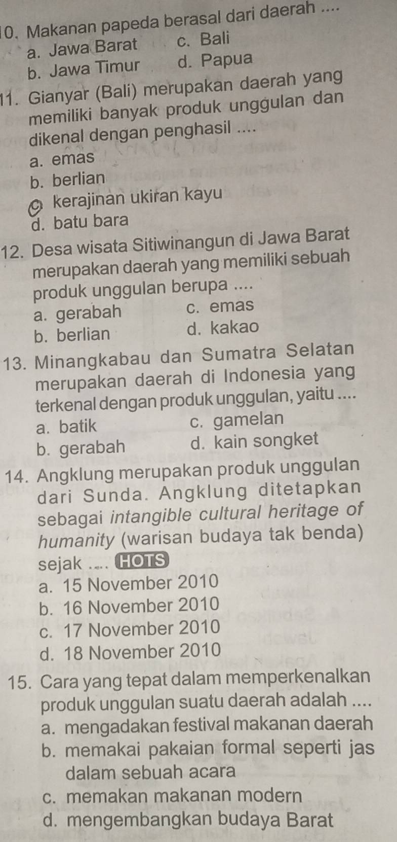 Makanan papeda berasal dari daerah ....
a. Jawa Barat c. Bali
b. Jawa Timur d. Papua
11. Gianyar (Bali) merupakan daerah yang
memiliki banyak produk unggulan dan
dikenal dengan penghasil ....
a. emas
b. berlian
kerajinan ukiran kayu
d. batu bara
12. Desa wisata Sitiwinangun di Jawa Barat
merupakan daerah yang memiliki sebuah
produk unggulan berupa ....
a. gerabah c. emas
b. berlian d. kakao
13. Minangkabau dan Sumatra Selatan
merupakan daerah di Indonesia yang
terkenal dengan produk unggulan, yaitu ....
a.batik c. gamelan
b. gerabah d. kain songket
14. Angklung merupakan produk unggulan
dari Sunda. Angklung ditetapkan
sebagai intangible cultural heritage of
humanity (warisan budaya tak benda)
sejak .... HOTS
a. 15 November 2010
b. 16 November 2010
c. 17 November 2010
d. 18 November 2010
15. Cara yang tepat dalam memperkenalkan
produk unggulan suatu daerah adalah ....
a. mengadakan festival makanan daerah
b. memakai pakaian formal seperti jas
dalam sebuah acara
c. memakan makanan modern
d. mengembangkan budaya Barat