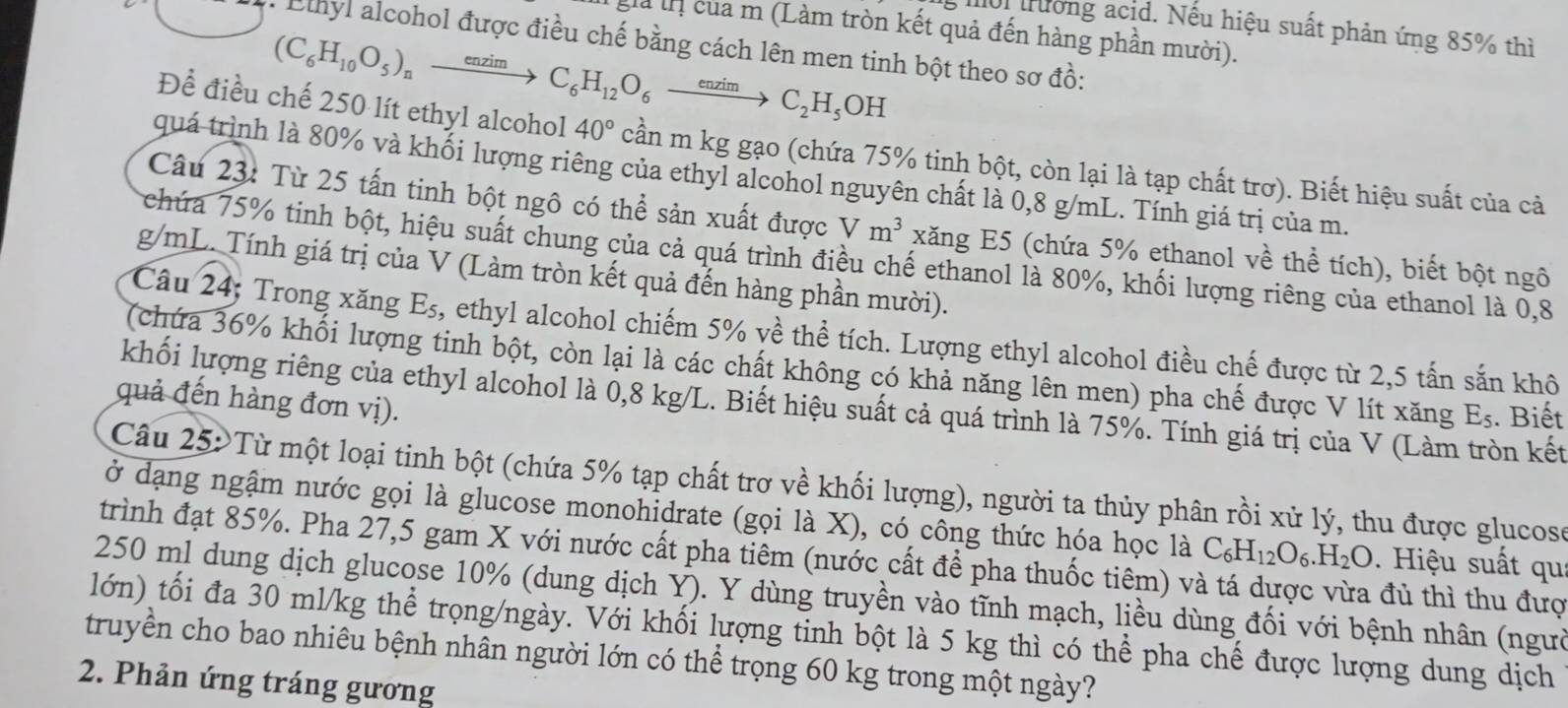 Iời trường acid. Nếu hiệu suất phản ứng 85% thì
gà tnị của m (Làm tròn kết quả đến hàng phần mười).
Lhyl alcohol được điều chế bằng cách lên men tinh bột theo sơ đồ:
(C_6H_10O_5)_nto C_6H_12O_6to C_2H_5OH
Để điều chế 250 lít ethyl alcohol 40° cần m kg gạo (chứa 75% tinh bột, còn lại là tạp chất trơ). Biết hiệu suất của cả
quá trình là 80% và khối lượng riêng của ethyl alcohol nguyên chất là 0,8 g/mL. Tính giá trị của m.
Câu 23: Từ 25 tấn tinh bột ngô có thể sản xuất được Vm^3 xăng E5 (chứa 5% ethanol về thể tích), biết bột ngô
Schúa 75% tinh bột, hiệu suất chung của cả quá trình điều chế ethanol là 80%, khối lượng riêng của ethanol là 0.8
g/mL. Tính giá trị của V (Làm tròn kết quả đến hàng phần mười).
Câu 24; Trong xăng E_5 , ethyl alcohol chiếm 5% về thể tích. Lượng ethyl alcohol điều chế được từ 2,5 tấn sắn khô
(chứa 36% khối lượng tinh bột, còn lại là các chất không có khả năng lên men) pha chế được V lít xăng E_5. Biết
quả đến hàng đơn vị).
khối lượng riêng của ethyl alcohol là 0,8 kg/L. Biết hiệu suất cả quá trình là 75%. Tính giá trị của V (Làm tròn kết
Câu 25:Từ một loại tinh bột (chứa 5% tạp chất trợ về khối lượng), người ta thủy phân rồi xử lý, thu được glucose
ở dạng ngậm nước gọi là glucose monohidrate (gọi là X), có công thức hóa học là C_6H_12O_6.H_2O Hiệu suất qu:
trình đạt 85%. Pha 27,5 gam X với nước cất pha tiêm (nước cất để pha thuốc tiêm) và tá dược vừa đủ thì thu đượ
250 ml dung dịch glucose 10% (dung dịch Y). Y dùng truyền vào tĩnh mạch, liều dùng đối với bệnh nhân (người
lớn) tối đa 30 ml/kg thể trọng/ngày. Với khối lượng tinh bột là 5 kg thì có thể pha chế được lượng dung dịch
truyền cho bao nhiêu bệnh nhân người lớn có thể trọng 60 kg trong một ngày?
2. Phản ứng tráng gương