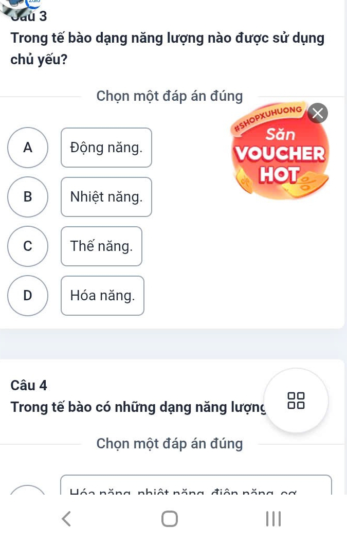 Jau 3
Trong tế bào dạng năng lượng nào được sử dụng
chủ yếu?
Chọn một đáp án đúng
#SHOPXUHUONG
Săn
A Động năng. VOUCHER
HOT
B Nhiệt năng.
C Thế năng.
D Hóa năng.
Câu 4
Trong tế bào có những dạng năng lượng
Chọn một đáp án đúng