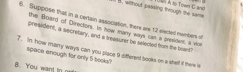 TUWn A to Town C and 
B, without passing through the same 
6. Suppose that in a certain association, there are 12 elected members of 
the Board of Directors. In how many ways can a president, a vice 
president, a secretary, and a treasurer be selected from the board? 
7. In how many ways can you place 9 different books on a shelf if there is 
space enough for only 5 books? 
8. You want to r